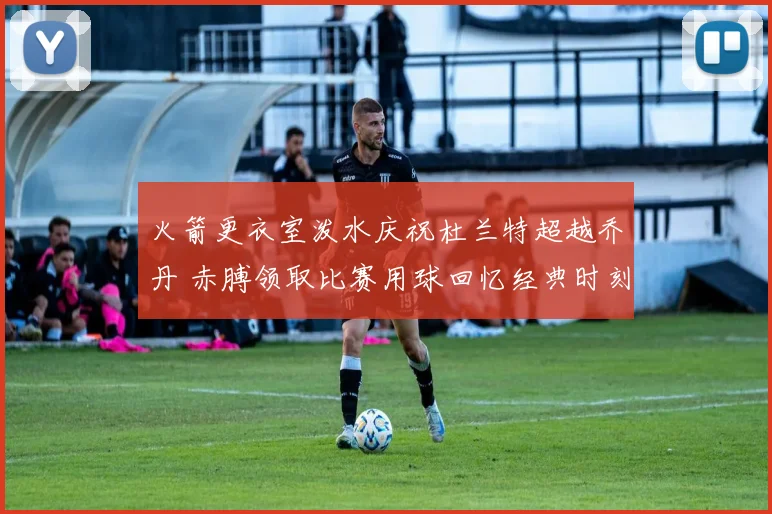火箭更衣室泼水庆祝杜兰特超越乔丹 赤膊领取比赛用球回忆经典时刻