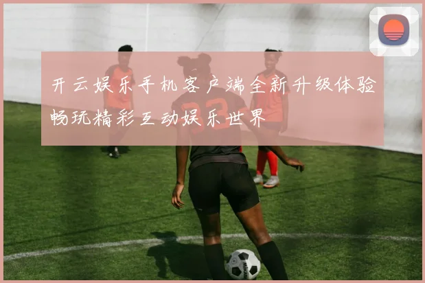 开云娱乐手机客户端全新升级体验畅玩精彩互动娱乐世界