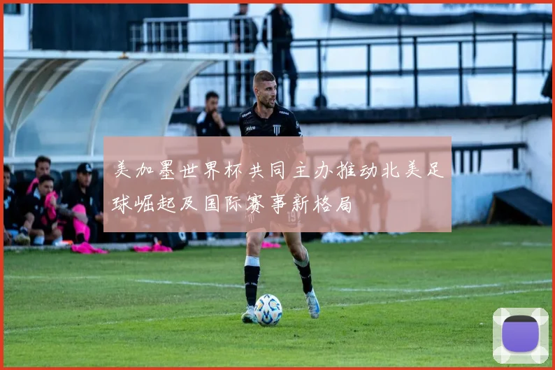 美加墨世界杯共同主办推动北美足球崛起及国际赛事新格局