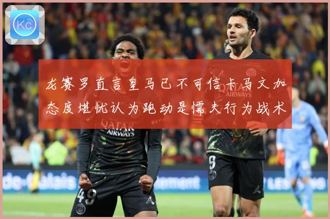 龙赛罗直言皇马已不可信卡马文加态度堪忧认为跑动是懦夫行为战术观察