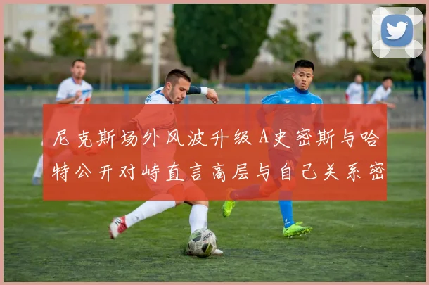 尼克斯场外风波升级 A史密斯与哈特公开对峙直言高层与自己关系密切