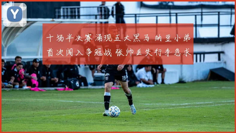 十场半决赛涌现五大黑马 纳豆小弟首次闯入争冠战 张帅丢失行李急求助
