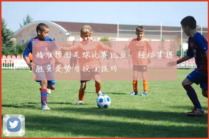精准预测足球比赛比分，轻松掌握胜负走势与投注技巧
