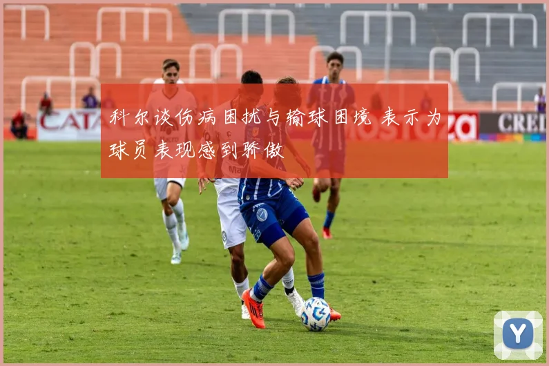 科尔谈伤病困扰与输球困境 表示为球员表现感到骄傲