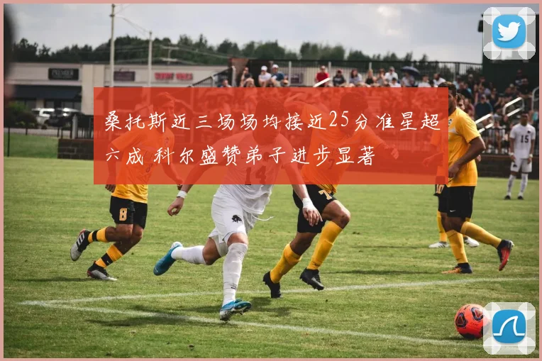 桑托斯近三场场均接近25分准星超六成 科尔盛赞弟子进步显著