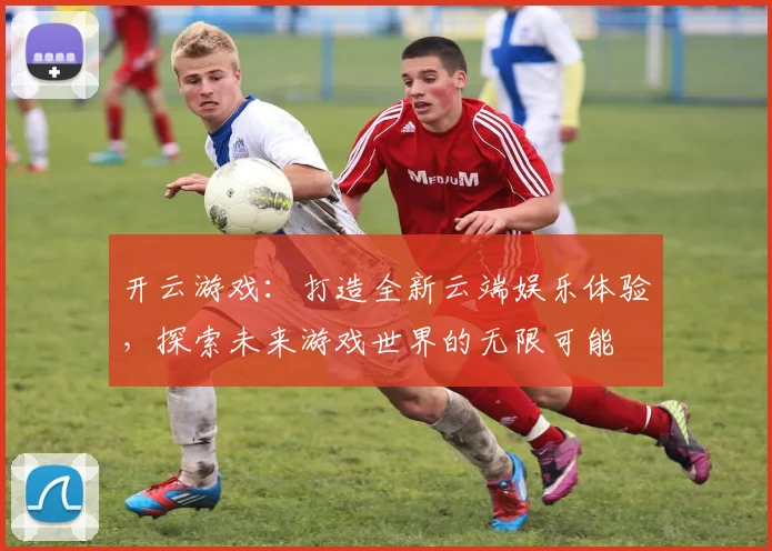 开云游戏：打造全新云端娱乐体验，探索未来游戏世界的无限可能
