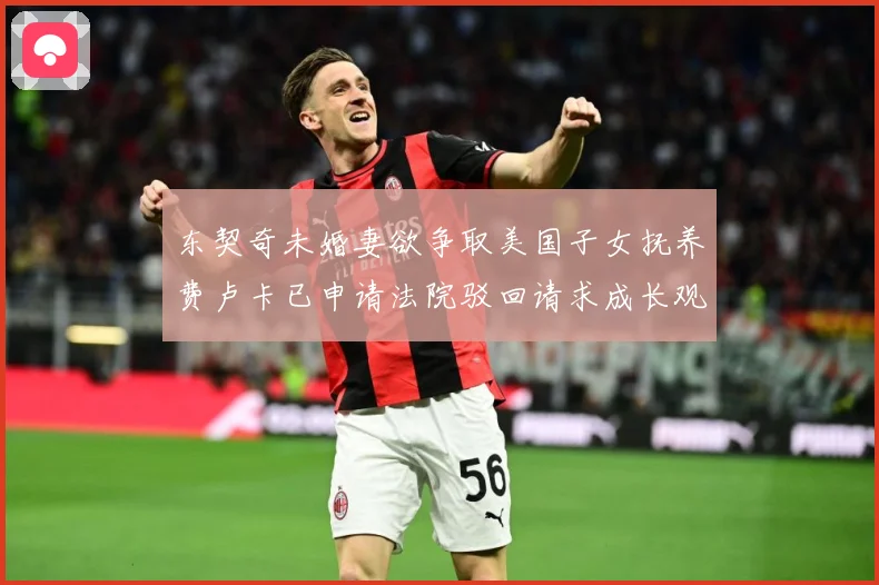 东契奇未婚妻欲争取美国子女抚养费卢卡已申请法院驳回请求成长观察
