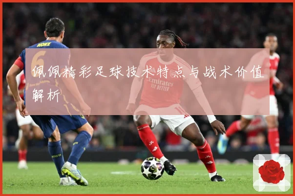 佩佩精彩足球技术特点与战术价值解析