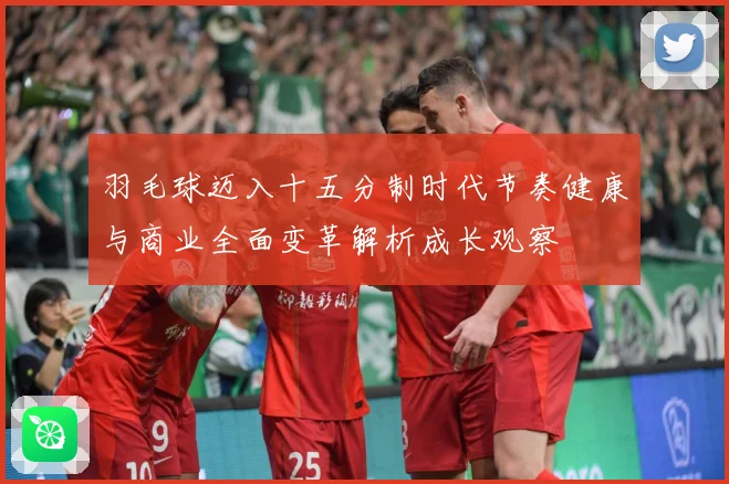 羽毛球迈入十五分制时代节奏健康与商业全面变革解析成长观察